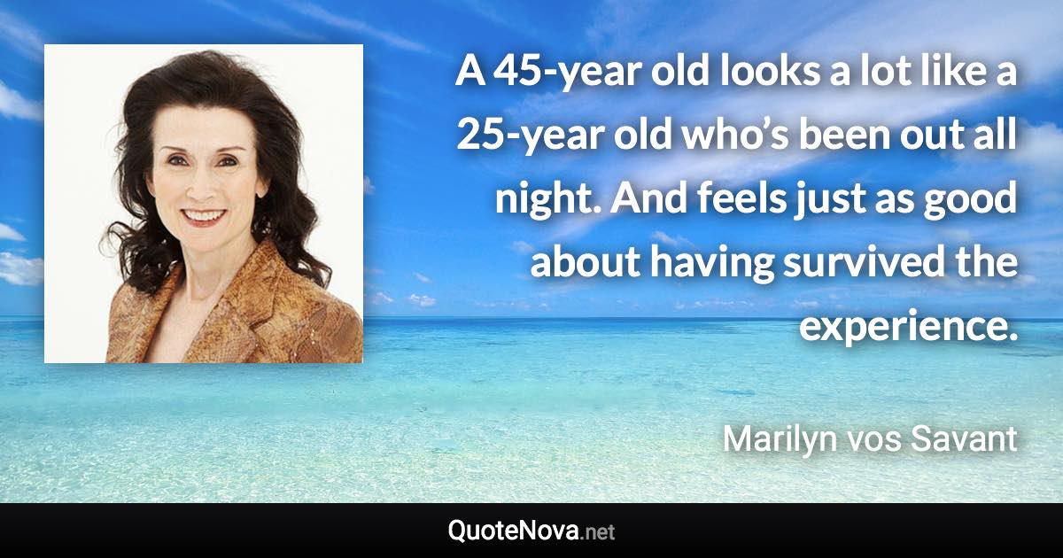 A 45-year old looks a lot like a 25-year old who’s been out all night. And feels just as good about having survived the experience. - Marilyn vos Savant quote