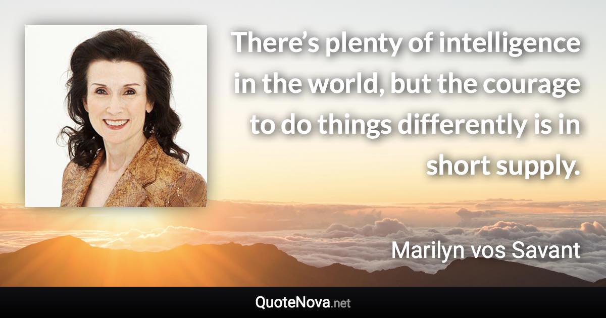 There’s plenty of intelligence in the world, but the courage to do things differently is in short supply. - Marilyn vos Savant quote