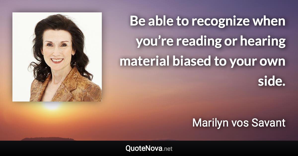 Be able to recognize when you’re reading or hearing material biased to your own side. - Marilyn vos Savant quote