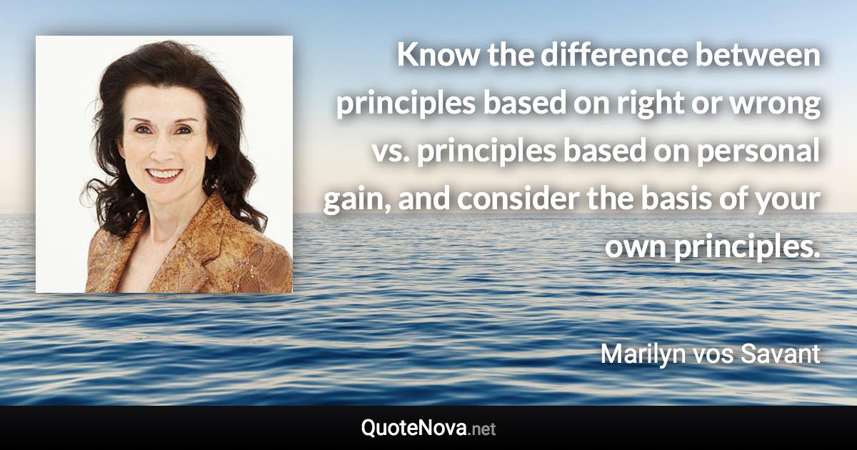 Know the difference between principles based on right or wrong vs. principles based on personal gain, and consider the basis of your own principles. - Marilyn vos Savant quote