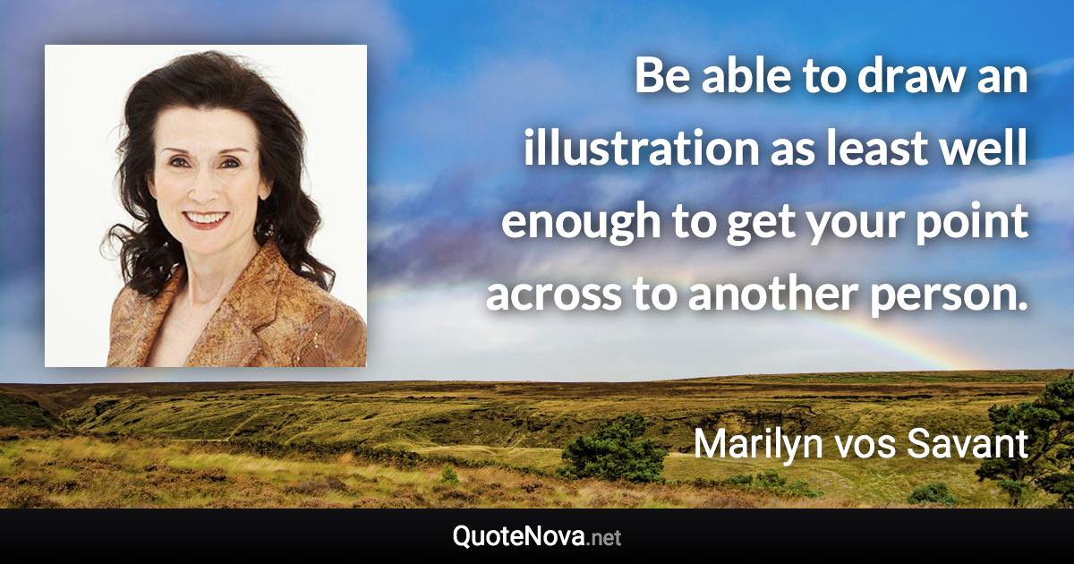 Be able to draw an illustration as least well enough to get your point across to another person. - Marilyn vos Savant quote