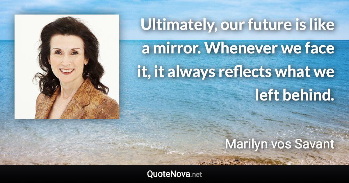 Ultimately, our future is like a mirror. Whenever we face it, it always reflects what we left behind. - Marilyn vos Savant quote