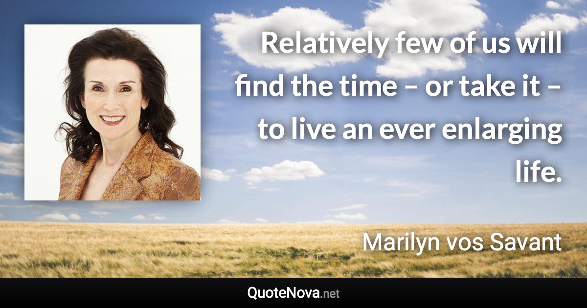 Relatively few of us will find the time – or take it – to live an ever enlarging life. - Marilyn vos Savant quote