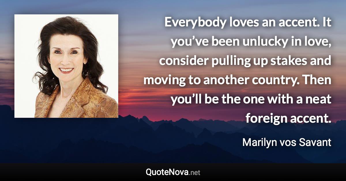 Everybody loves an accent. It you’ve been unlucky in love, consider pulling up stakes and moving to another country. Then you’ll be the one with a neat foreign accent. - Marilyn vos Savant quote