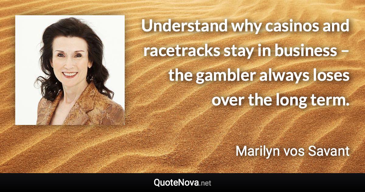 Understand why casinos and racetracks stay in business – the gambler always loses over the long term. - Marilyn vos Savant quote