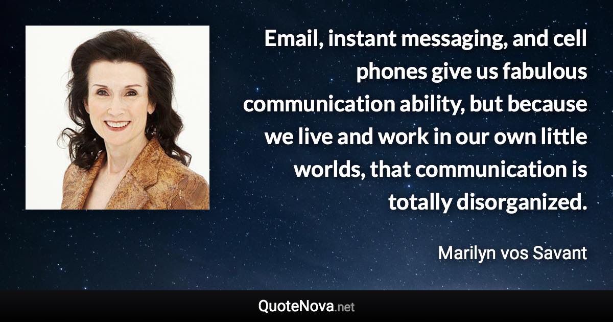 Email, instant messaging, and cell phones give us fabulous communication ability, but because we live and work in our own little worlds, that communication is totally disorganized. - Marilyn vos Savant quote