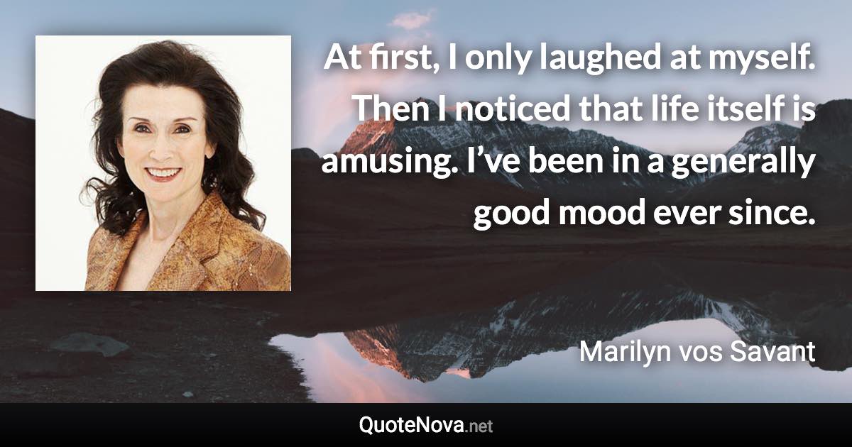 At first, I only laughed at myself. Then I noticed that life itself is amusing. I’ve been in a generally good mood ever since. - Marilyn vos Savant quote