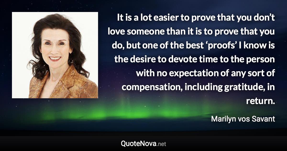 It is a lot easier to prove that you don’t love someone than it is to prove that you do, but one of the best ‘proofs’ I know is the desire to devote time to the person with no expectation of any sort of compensation, including gratitude, in return. - Marilyn vos Savant quote