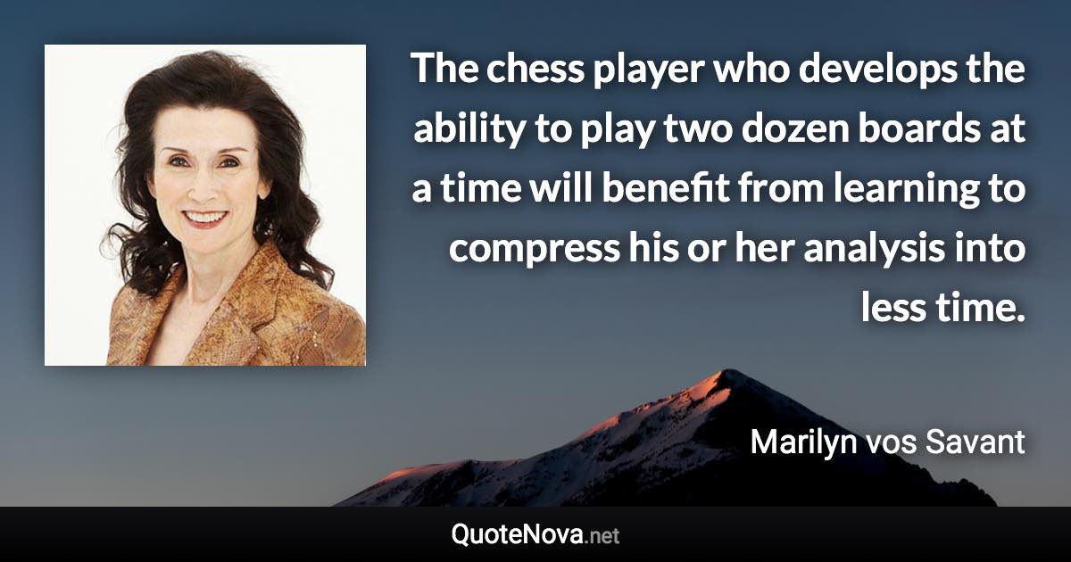 The chess player who develops the ability to play two dozen boards at a time will benefit from learning to compress his or her analysis into less time. - Marilyn vos Savant quote