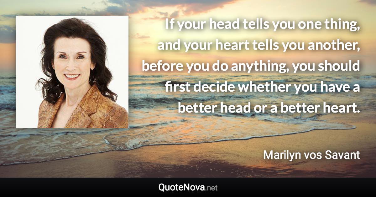 If your head tells you one thing, and your heart tells you another, before you do anything, you should first decide whether you have a better head or a better heart. - Marilyn vos Savant quote