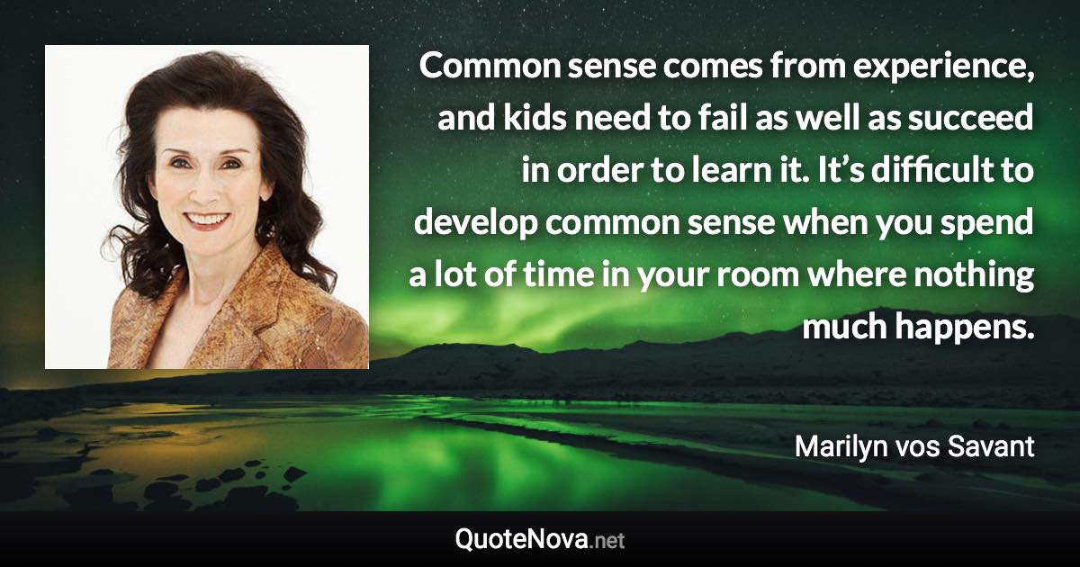 Common sense comes from experience, and kids need to fail as well as succeed in order to learn it. It’s difficult to develop common sense when you spend a lot of time in your room where nothing much happens. - Marilyn vos Savant quote