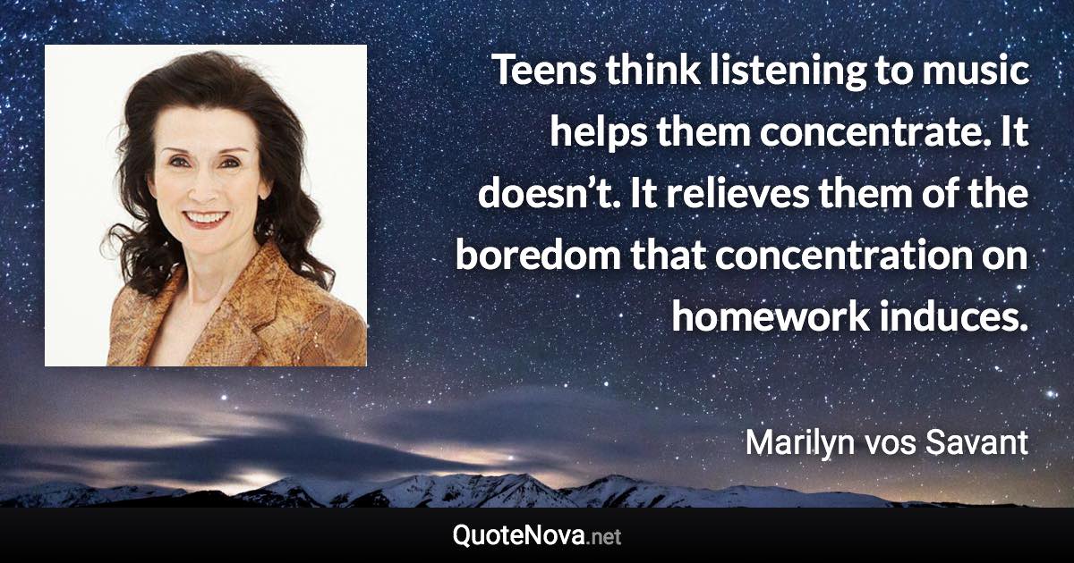 Teens think listening to music helps them concentrate. It doesn’t. It relieves them of the boredom that concentration on homework induces. - Marilyn vos Savant quote