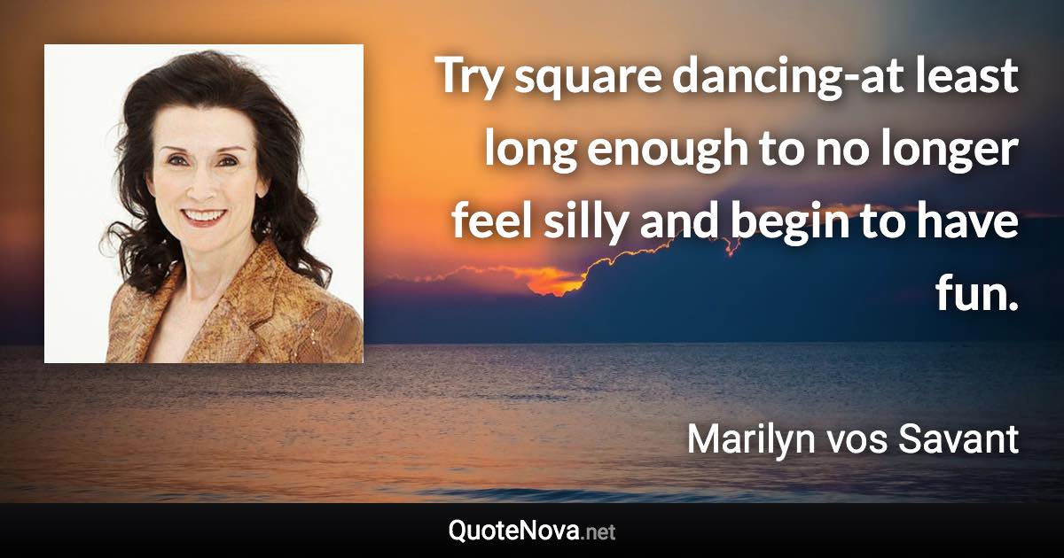 Try square dancing-at least long enough to no longer feel silly and begin to have fun. - Marilyn vos Savant quote