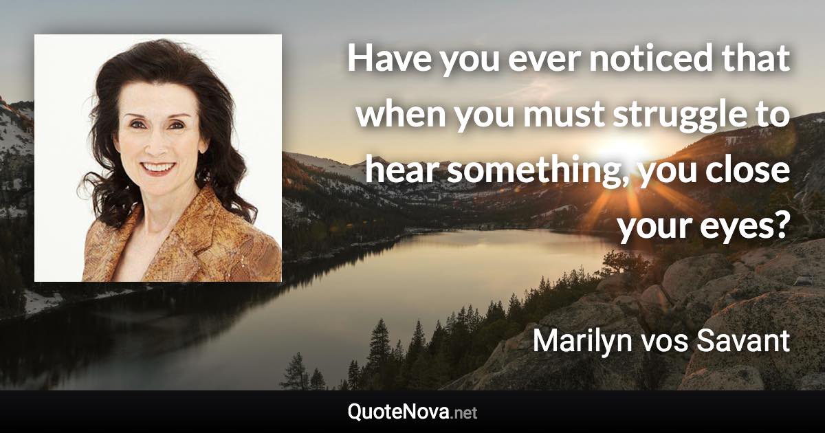 Have you ever noticed that when you must struggle to hear something, you close your eyes? - Marilyn vos Savant quote