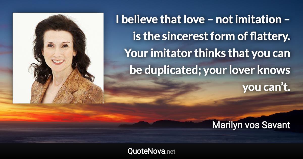 I believe that love – not imitation – is the sincerest form of flattery. Your imitator thinks that you can be duplicated; your lover knows you can’t. - Marilyn vos Savant quote