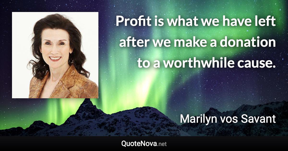 Profit is what we have left after we make a donation to a worthwhile cause. - Marilyn vos Savant quote
