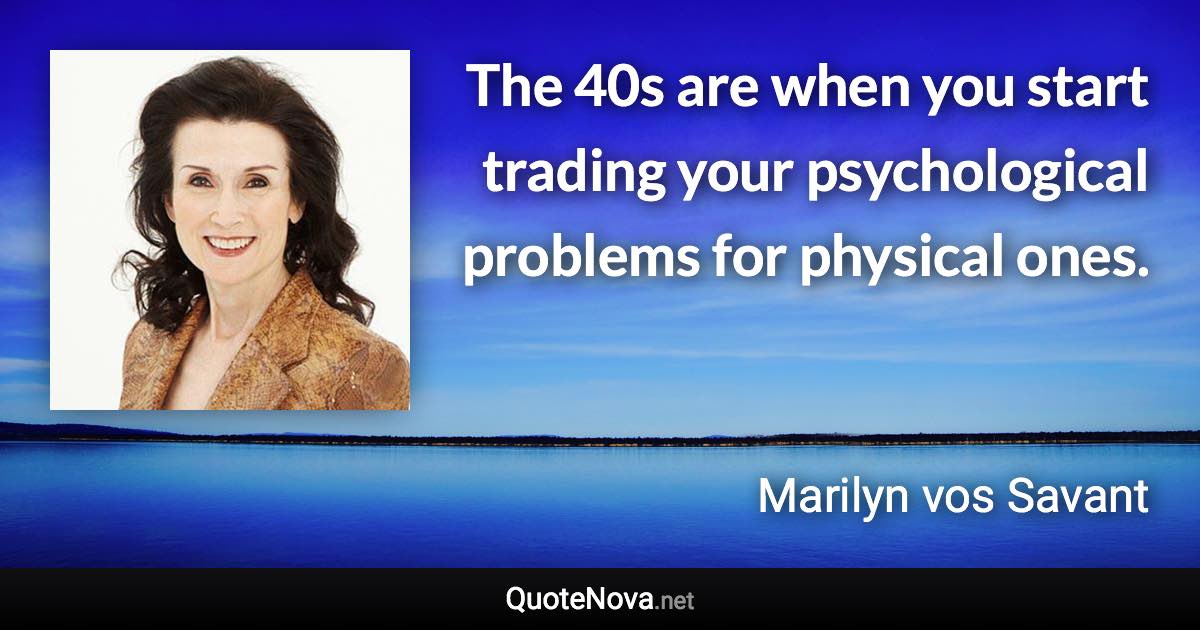 The 40s are when you start trading your psychological problems for physical ones. - Marilyn vos Savant quote