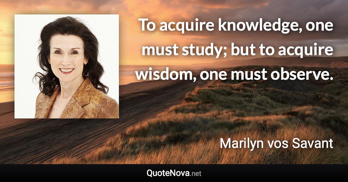 To acquire knowledge, one must study; but to acquire wisdom, one must observe. - Marilyn vos Savant quote