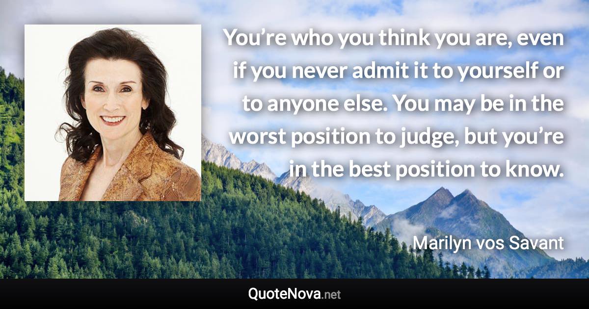 You’re who you think you are, even if you never admit it to yourself or to anyone else. You may be in the worst position to judge, but you’re in the best position to know. - Marilyn vos Savant quote