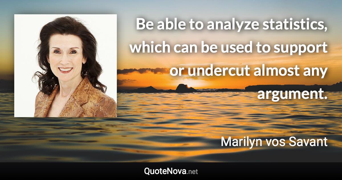 Be able to analyze statistics, which can be used to support or undercut almost any argument. - Marilyn vos Savant quote