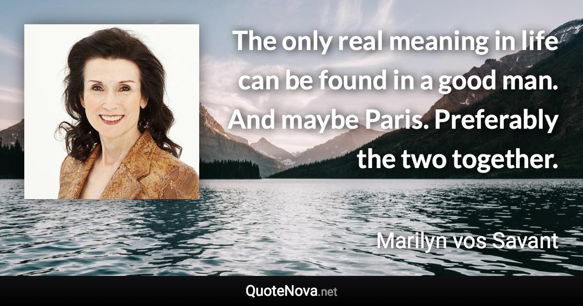 The only real meaning in life can be found in a good man. And maybe Paris. Preferably the two together. - Marilyn vos Savant quote