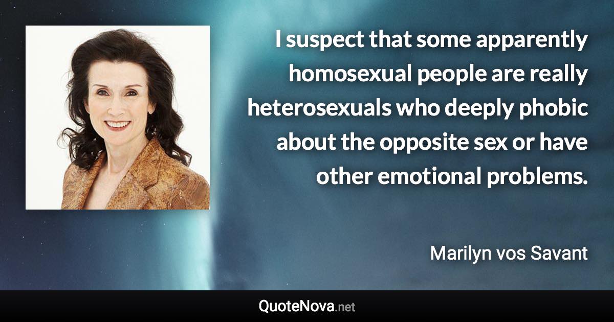 I suspect that some apparently homosexual people are really heterosexuals who deeply phobic about the opposite sex or have other emotional problems. - Marilyn vos Savant quote