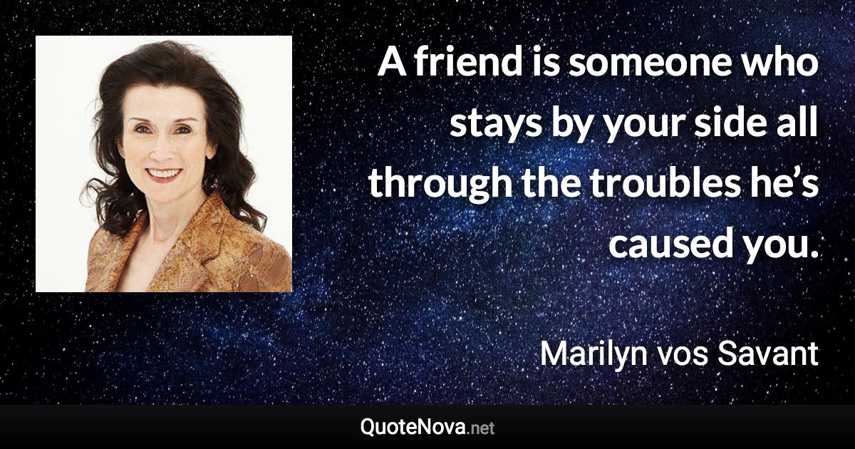 A friend is someone who stays by your side all through the troubles he’s caused you. - Marilyn vos Savant quote