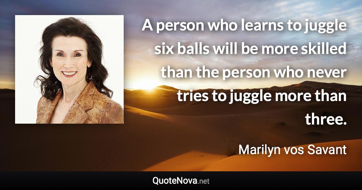 A person who learns to juggle six balls will be more skilled than the person who never tries to juggle more than three. - Marilyn vos Savant quote