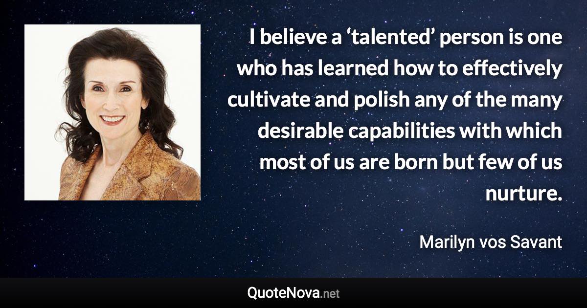 I believe a ‘talented’ person is one who has learned how to effectively cultivate and polish any of the many desirable capabilities with which most of us are born but few of us nurture. - Marilyn vos Savant quote