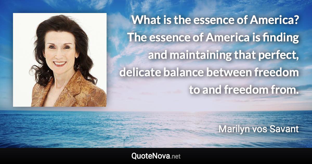 What is the essence of America? The essence of America is finding and maintaining that perfect, delicate balance between freedom to and freedom from. - Marilyn vos Savant quote