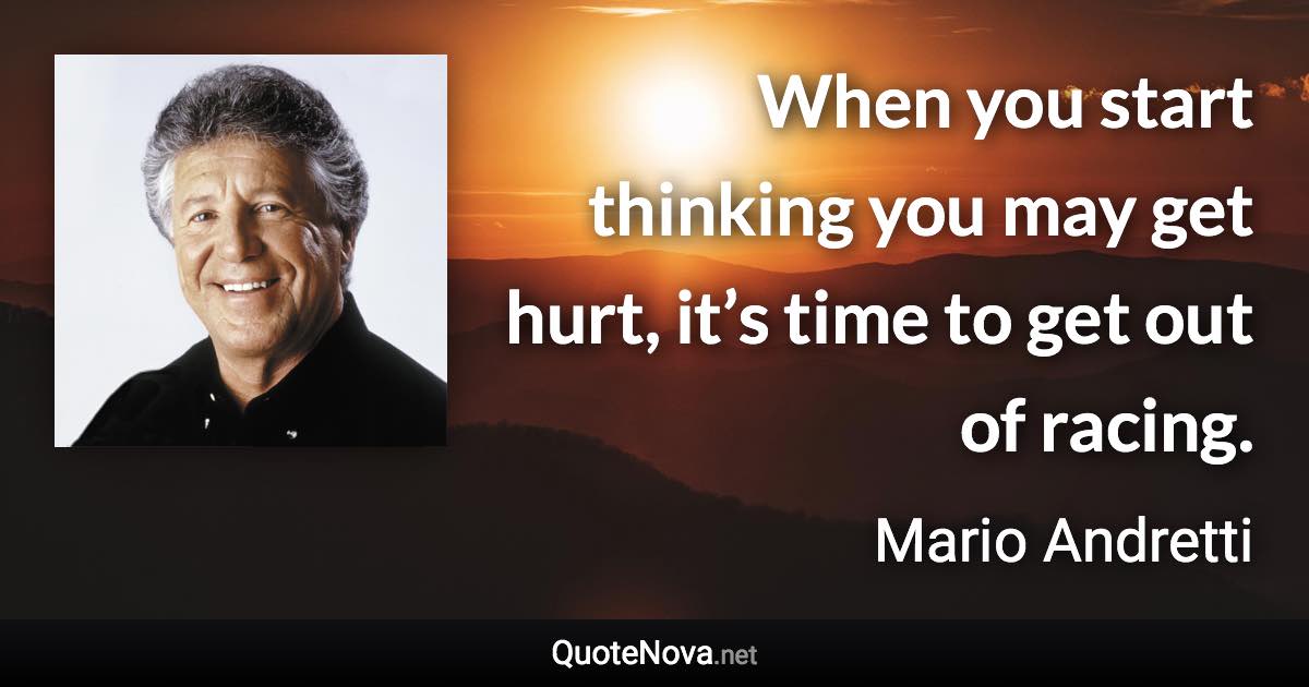 When you start thinking you may get hurt, it’s time to get out of racing. - Mario Andretti quote