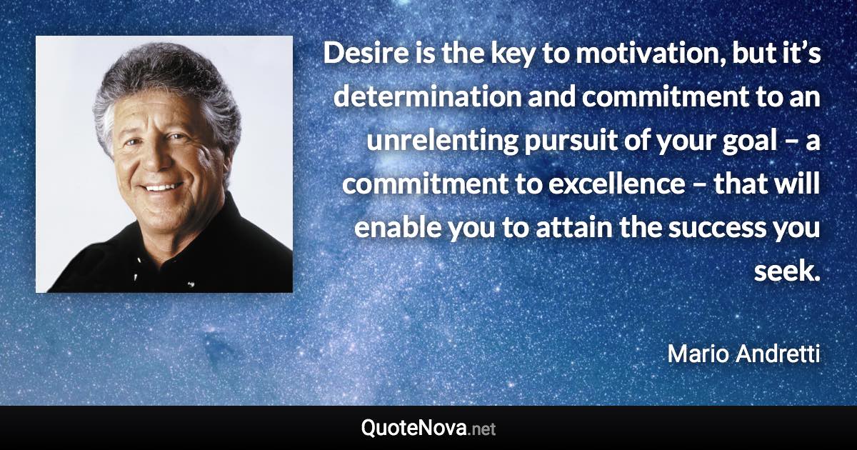 Desire is the key to motivation, but it’s determination and commitment to an unrelenting pursuit of your goal – a commitment to excellence – that will enable you to attain the success you seek. - Mario Andretti quote