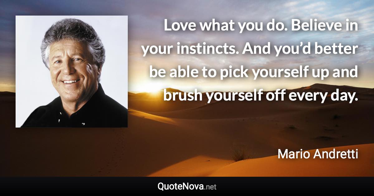Love what you do. Believe in your instincts. And you’d better be able to pick yourself up and brush yourself off every day. - Mario Andretti quote