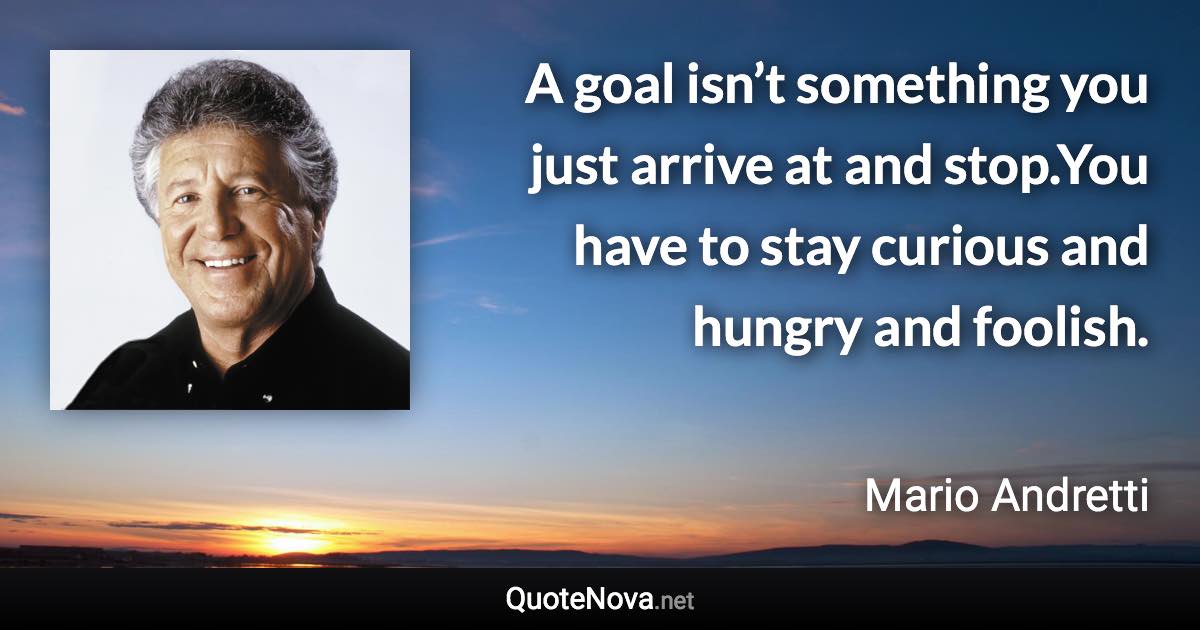 A goal isn’t something you just arrive at and stop.You have to stay curious and hungry and foolish. - Mario Andretti quote