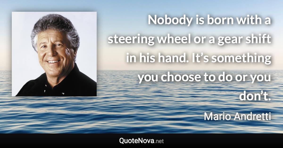Nobody is born with a steering wheel or a gear shift in his hand. It’s something you choose to do or you don’t. - Mario Andretti quote