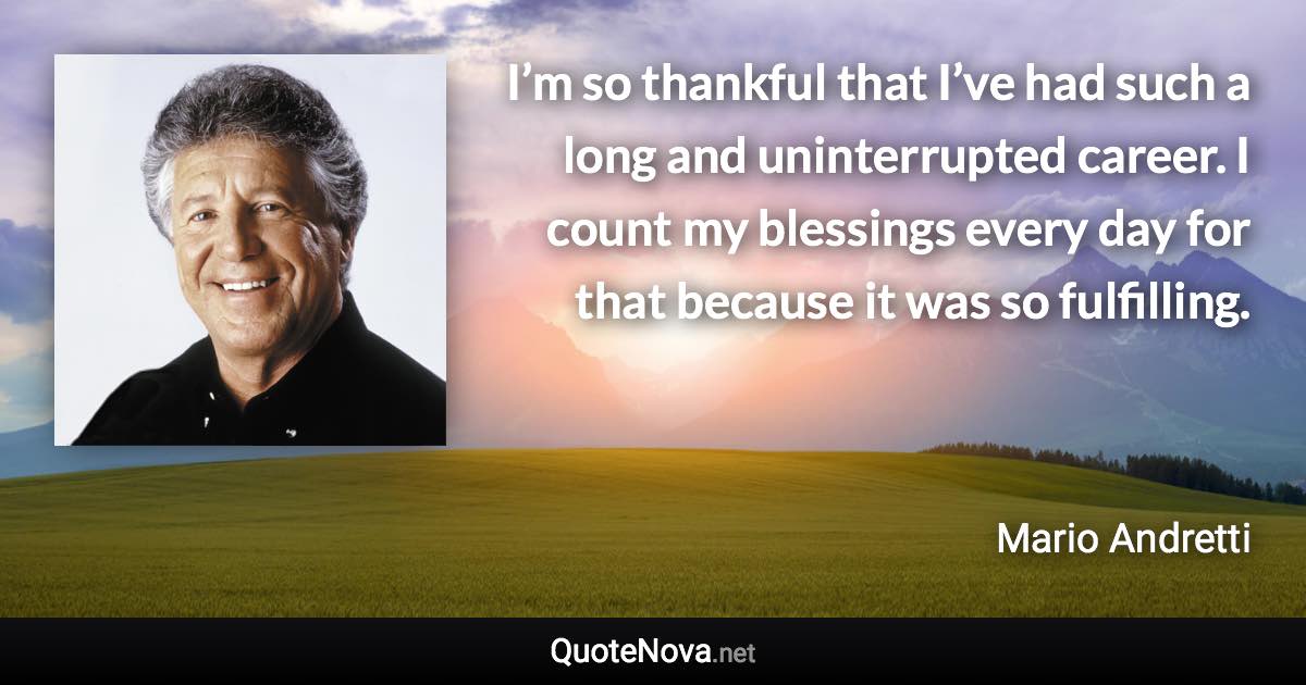 I’m so thankful that I’ve had such a long and uninterrupted career. I count my blessings every day for that because it was so fulfilling. - Mario Andretti quote