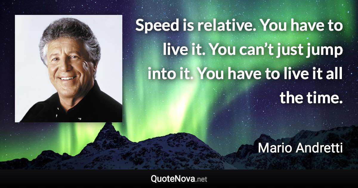 Speed is relative. You have to live it. You can’t just jump into it. You have to live it all the time. - Mario Andretti quote