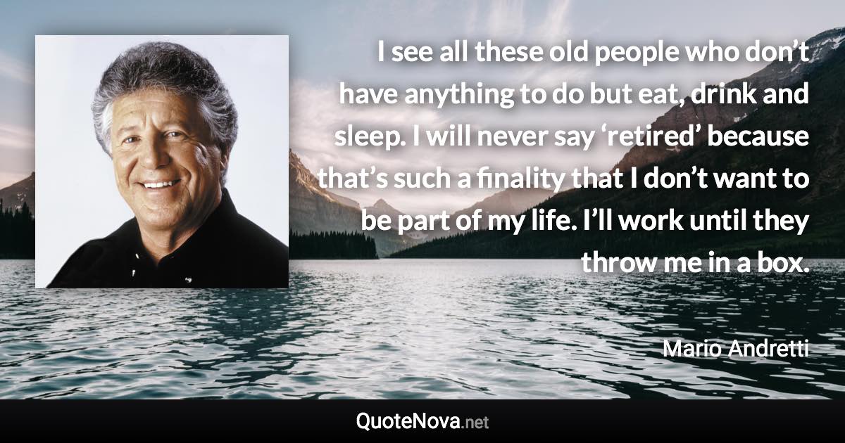 I see all these old people who don’t have anything to do but eat, drink and sleep. I will never say ‘retired’ because that’s such a finality that I don’t want to be part of my life. I’ll work until they throw me in a box. - Mario Andretti quote