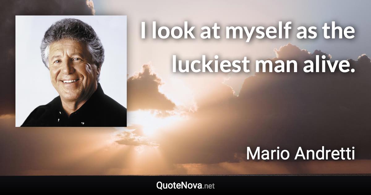 I look at myself as the luckiest man alive. - Mario Andretti quote