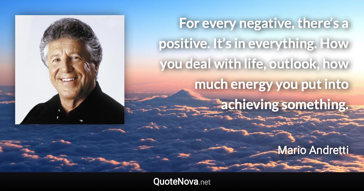 For every negative, there’s a positive. It’s in everything. How you deal with life, outlook, how much energy you put into achieving something. - Mario Andretti quote