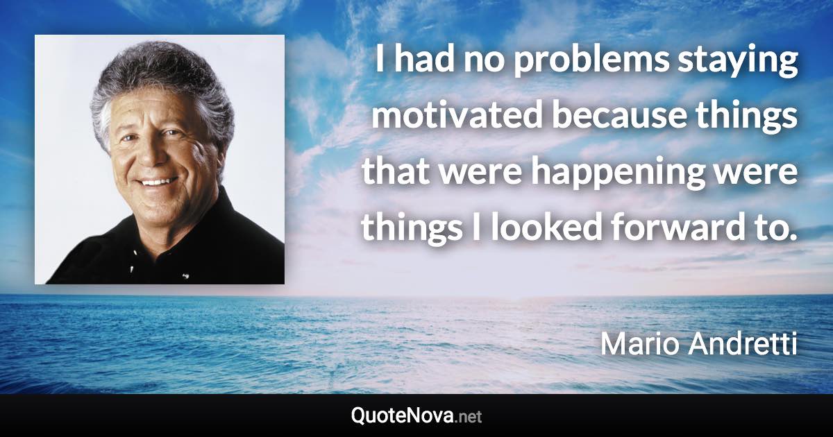 I had no problems staying motivated because things that were happening were things I looked forward to. - Mario Andretti quote