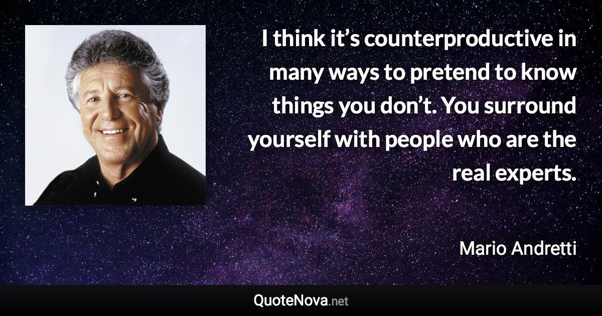 I think it’s counterproductive in many ways to pretend to know things you don’t. You surround yourself with people who are the real experts. - Mario Andretti quote