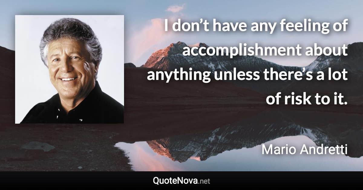 I don’t have any feeling of accomplishment about anything unless there’s a lot of risk to it. - Mario Andretti quote