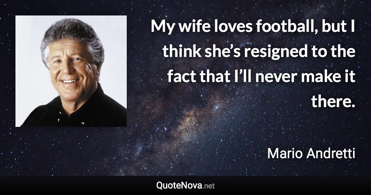 My wife loves football, but I think she’s resigned to the fact that I’ll never make it there. - Mario Andretti quote