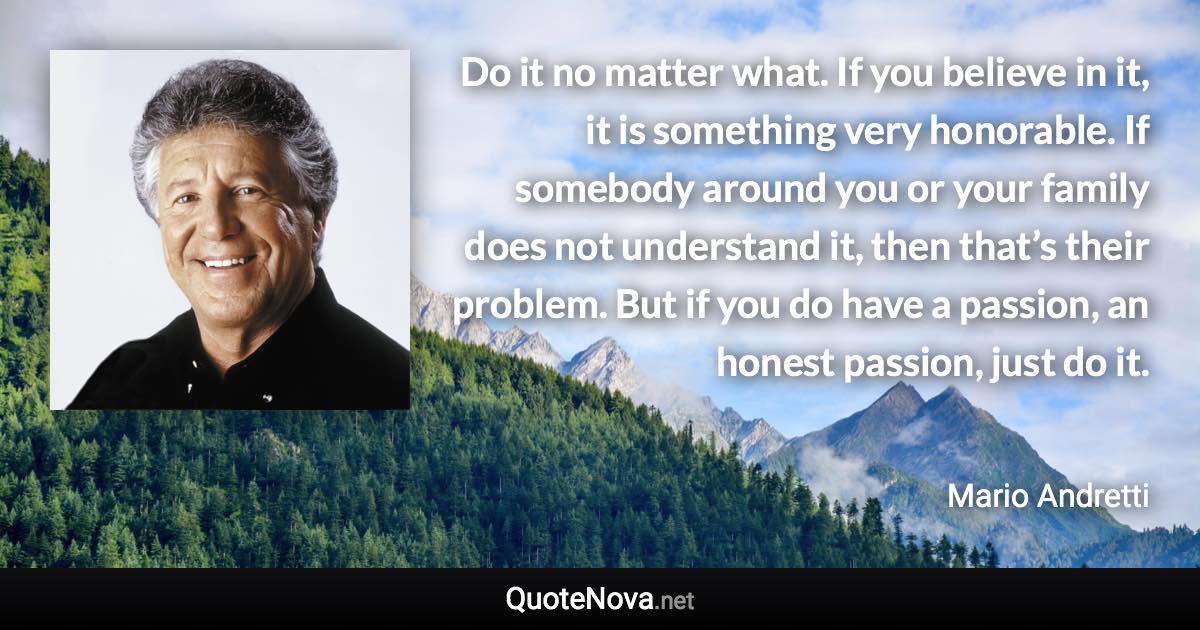 Do it no matter what. If you believe in it, it is something very honorable. If somebody around you or your family does not understand it, then that’s their problem. But if you do have a passion, an honest passion, just do it. - Mario Andretti quote