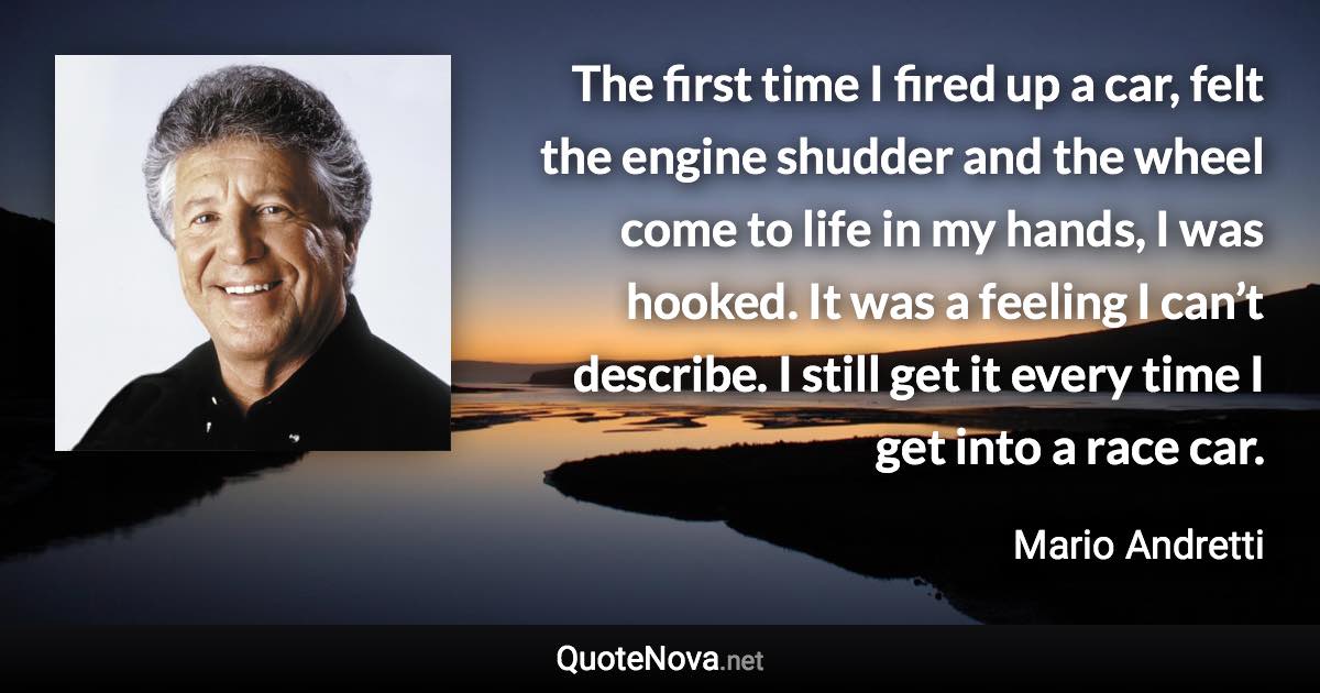 The first time I fired up a car, felt the engine shudder and the wheel come to life in my hands, I was hooked. It was a feeling I can’t describe. I still get it every time I get into a race car. - Mario Andretti quote