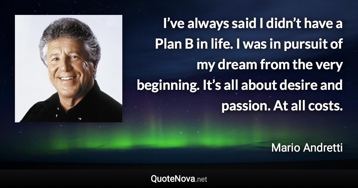 I’ve always said I didn’t have a Plan B in life. I was in pursuit of my dream from the very beginning. It’s all about desire and passion. At all costs. - Mario Andretti quote