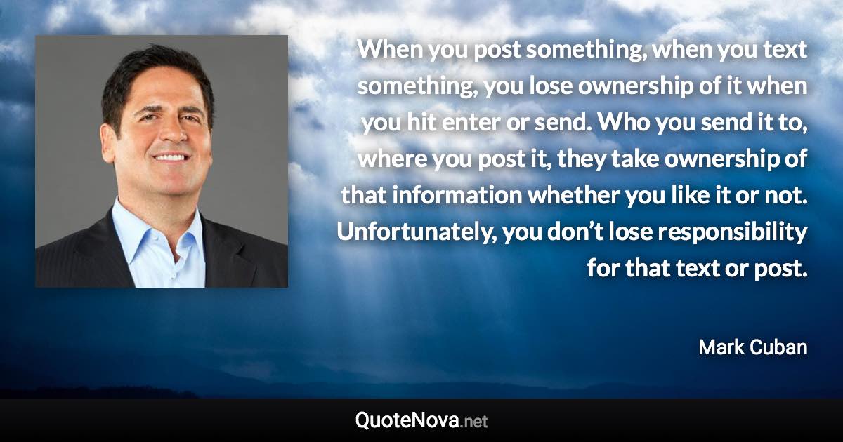 When you post something, when you text something, you lose ownership of it when you hit enter or send. Who you send it to, where you post it, they take ownership of that information whether you like it or not. Unfortunately, you don’t lose responsibility for that text or post. - Mark Cuban quote