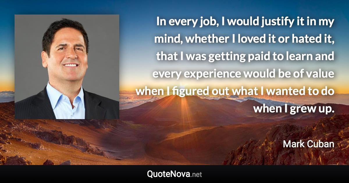 In every job, I would justify it in my mind, whether I loved it or hated it, that I was getting paid to learn and every experience would be of value when I figured out what I wanted to do when I grew up. - Mark Cuban quote