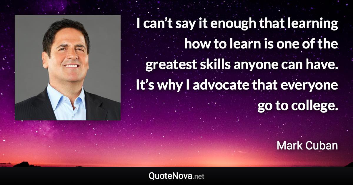 I can’t say it enough that learning how to learn is one of the greatest skills anyone can have. It’s why I advocate that everyone go to college. - Mark Cuban quote